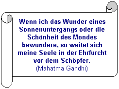 Horizontaler Bildlauf: Wenn ich das Wunder eines Sonnenuntergangs oder die Sch&ouml;nheit des Mondes bewundere, so weitet sich meine Seele in der Ehrfurcht vor dem Sch&ouml;pfer.
(Mahatma Gandhi)
